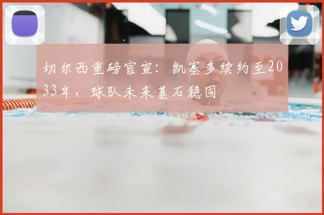切尔西重磅官宣：凯塞多续约至2033年，球队未来基石稳固