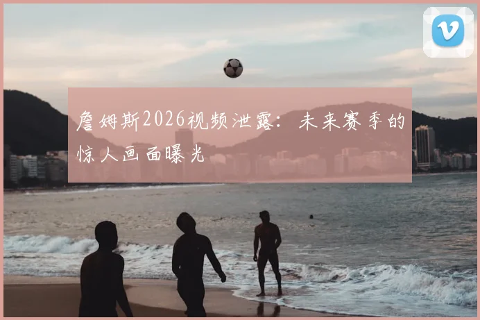 詹姆斯2026视频泄露：未来赛季的惊人画面曝光