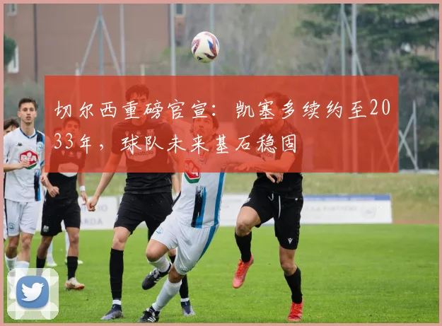切尔西重磅官宣:凯塞多续约至2033年,球队未来基石稳固