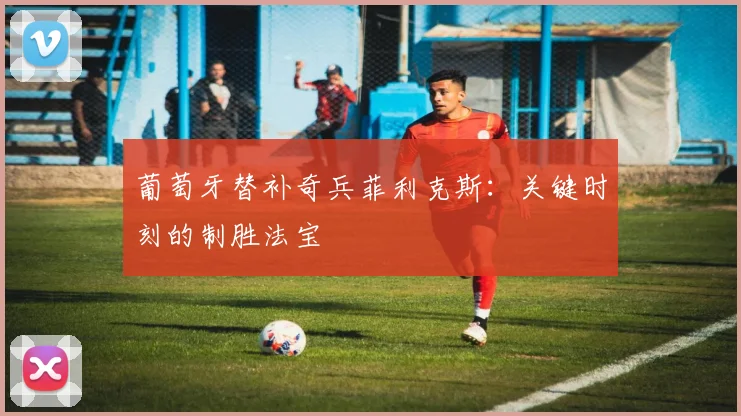 葡萄牙替补奇兵菲利克斯:关键时刻的制胜法宝