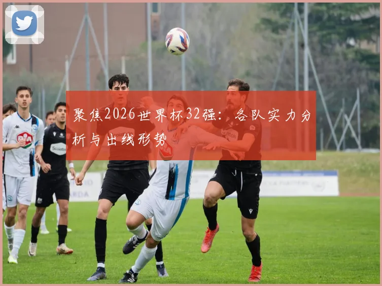 聚焦2026世界杯32强:各队实力分析与出线形势
