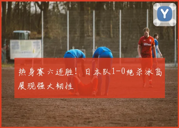 热身赛六连胜！日本队1-0绝杀冰岛展现强大韧性