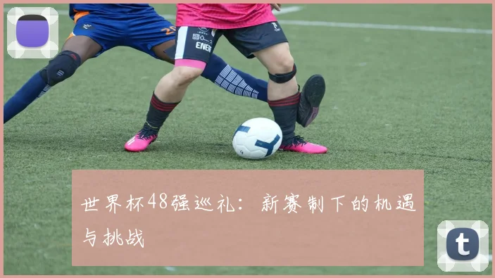 世界杯48强巡礼:新赛制下的机遇与挑战
