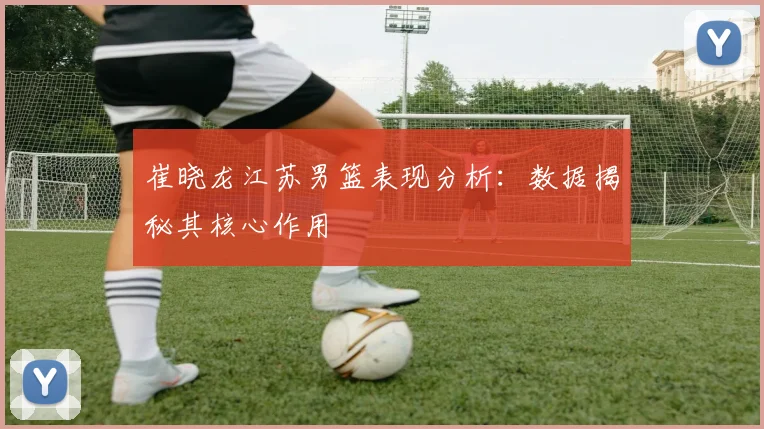 崔晓龙江苏男篮表现分析：数据揭秘其核心作用