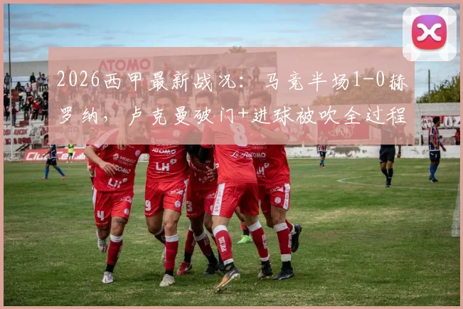 2026西甲最新战况:马竞半场1-0赫罗纳,卢克曼破门+进球被吹全过程回放与战术解析