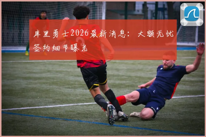 库里勇士2026最新消息:大额无忧签约细节曝光