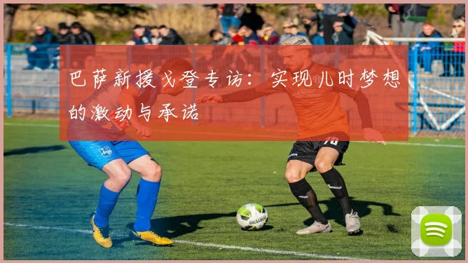 巴萨新援戈登专访:实现儿时梦想的激动与承诺