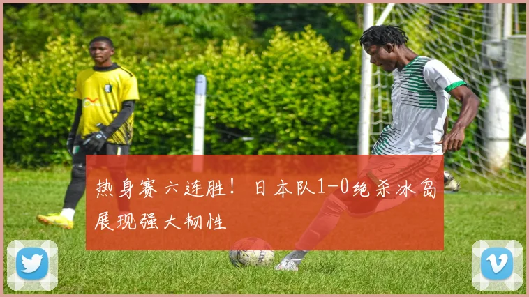 热身赛六连胜！日本队1-0绝杀冰岛展现强大韧性